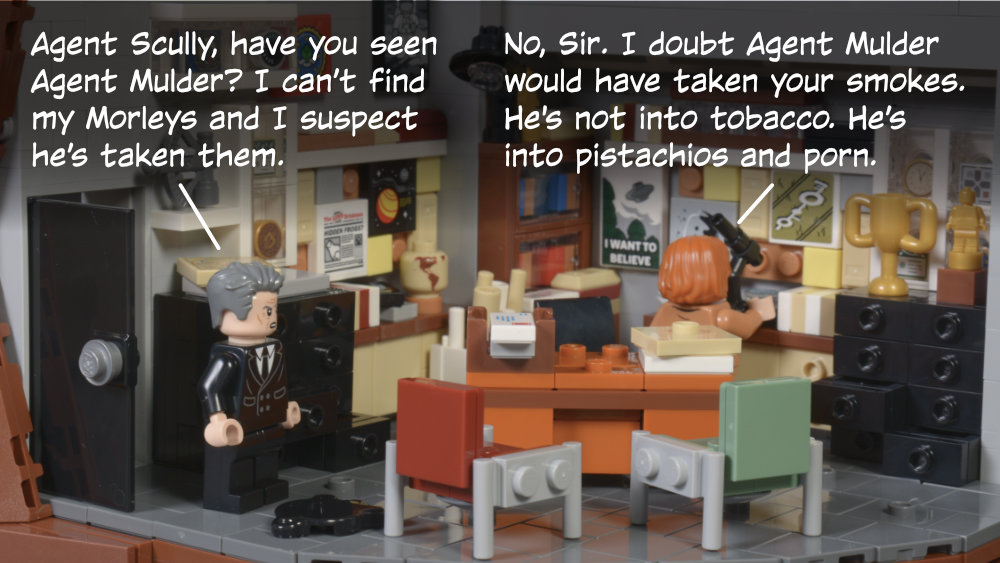 Smoking Man: Agent Scully, have you seen Agent Mulder? I can’t find my Morleys and I suspect he’s taken them. Scully: No, Sir. I doubt Agent Mulder would have taken your smokes. He's not into tobacco. He’s into pistachios and porn.