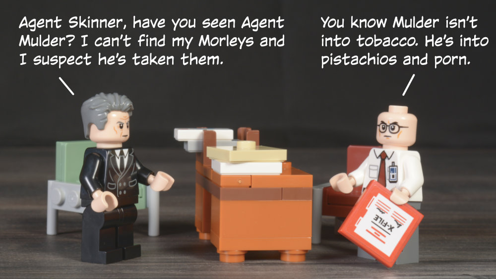 Smoking Man: Agent Skinner, have you seen Agent Mulder? I can’t find my Morleys and I suspect he’s taken them. Skinner: You know Mulder isn’t into tobacco. He’s into pistachios and porn.