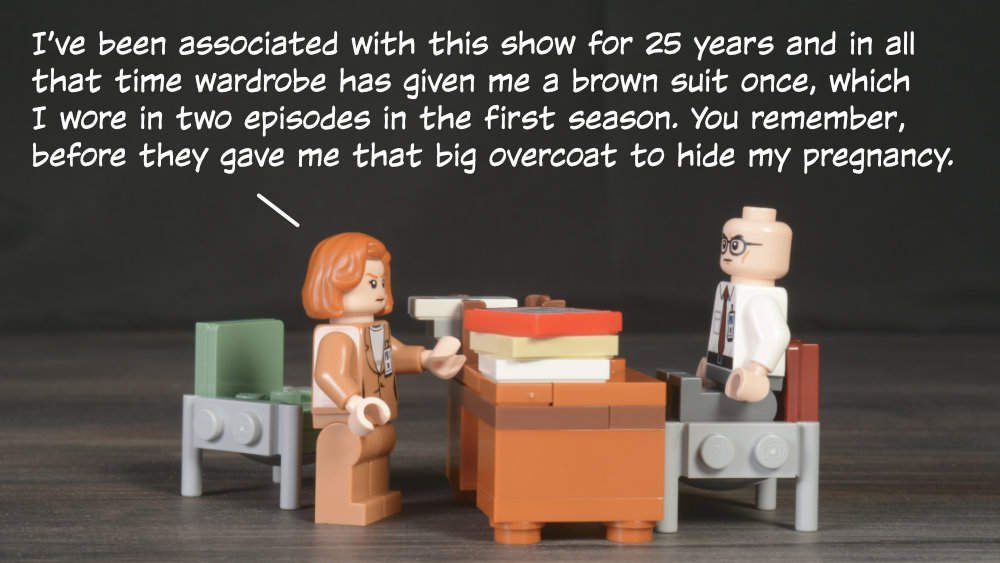 Scully: I’ve been associated with this show for 25 years and in all that time wardrobe has given me a brown suit once, which I wore in two episodes in the first season. You remember, before they gave me that big overcoat to hide my pregnancy.
