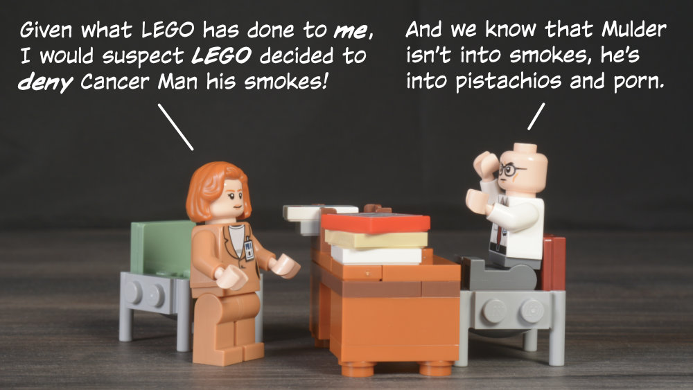 Scully: Given what LEGO has done to me, I would suspect LEGO decided to deny Cancer Man his smokes! Skinner: And we know that Mulder isn’t into smokes, he’s into pistachios and porn.